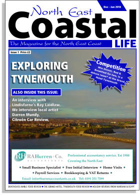 LIFE Coastal The Magazine for the North East Coast  BOATHOUSE AMBLE FOOD REVIEW  THE GRAND HOTEL, TYNEMOUTH FOOD REVIEW  HOLIDAY REVIEWS FROM WARSAW & EGYPT  EXPLORING TYNEMOUTH  An interview with Lindisfarne’s Ray Laidlaw, We interview local artist Darren Mundy, Citroën Car Review, ALSO INSIDE THIS ISSUE: Issue 1  Price £2 Competition Win Dinner, Bed &  Breakfast for two, in a  deluxe room* at the Grand Hotel Tynemouth Dec - Jan 2018 Professional accountancy service. Est 1988 Covering the North East    Email: info@hurrenaccountants.co.uk    Tel: 0191 251 7599     Small Business Specialist    Free Initial Interview    Home Visits     Payroll Services    Bookkeeping & VAT Returns  