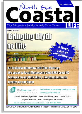 LIFE Coastal The Magazine for the North East Coast  Issue 2  Price £2 Feb - March 2018 COPPERFIELDS @ THE GRAND REVIEW  PORKY’S OF  BEBSIDE FOOD REVIEW  CASTLES ON THE COAST Professional accountancy service. Est 1988 Covering the North East    Email: info@hurrenaccountants.co.uk    Tel: 0191 251 7599     Small Business Specialist    Free Initial Interview    Home Visits     Payroll Services    Bookkeeping & VAT Returns     Bringing Blyth to Life An Exclusive interview with Glen McCrory We speak to local Motorcycle Club XXXX Crew MC Features on our Dark Skies & Northumberlandia Castles on our Coast A Whole  page of Competitions