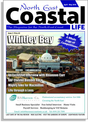 LIFE Coastal The Magazine for the North East Coast  April - May 2018 LAST DAYS OF THE RAJ REVIEW -  RIDE ELECTRIC - VISIT THE GARDENS OF EUROPE -  LIGHTHOUSE FEATURE Professional accountancy service. Est 1988 Covering the North East    Email: info@hurrenaccountants.co.uk    Tel: 0191 251 7599     Small Business Specialist    Free Initial Interview    Home Visits     Payroll Services    Bookkeeping & VAT Returns     Whitley Bay A Whole  page of Competitions An Exclusive interview with Rhiannon Carr RAF Cheviot Bomber Race Mighty hike for Macmillan Life through a Lens Issue 3  Price £2