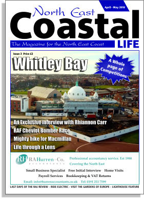 LIFE Coastal The Magazine for the North East Coast  April - May 2018 LAST DAYS OF THE RAJ REVIEW -  RIDE ELECTRIC - VISIT THE GARDENS OF EUROPE -  LIGHTHOUSE FEATURE Professional accountancy service. Est 1988 Covering the North East    Email: info@hurrenaccountants.co.uk    Tel: 0191 251 7599     Small Business Specialist    Free Initial Interview    Home Visits     Payroll Services    Bookkeeping & VAT Returns     Whitley Bay A Whole  page of Competitions An Exclusive interview with Rhiannon Carr RAF Cheviot Bomber Race Mighty hike for Macmillan Life through a Lens Issue 3  Price £2